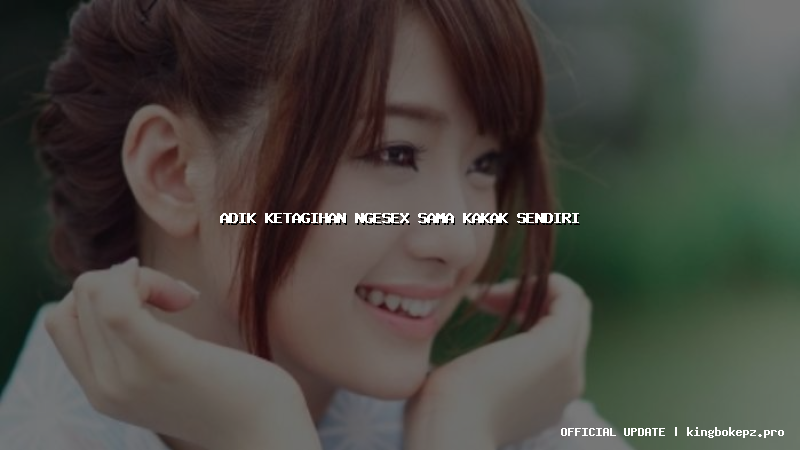 adik ketagihan ngesex sama kakak sendiri