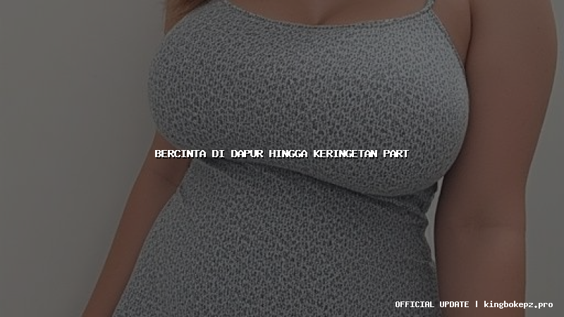 bercinta di dapur hingga keringetan part