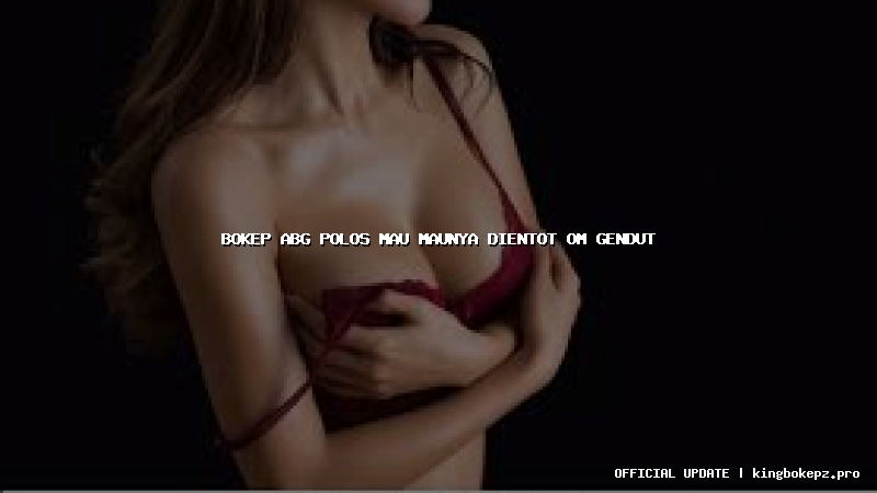 bokep abg polos mau maunya dientot om gendut