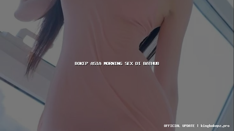 bokep asia morning sex di bathub
