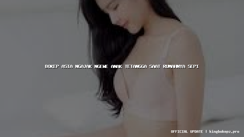 bokep asia ngajak ngewe anak tetangga saat rumahnya sepi