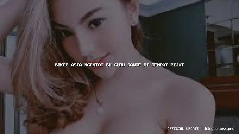 bokep asia ngentot bu guru sange di tempat pijat