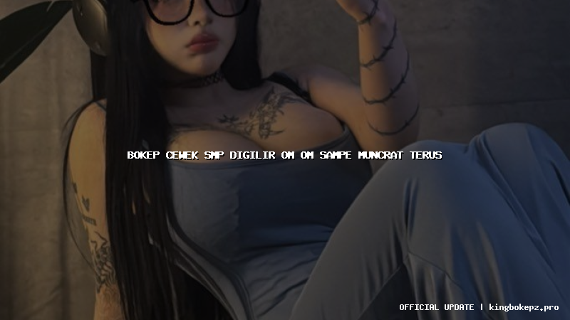 bokep cewek smp digilir om om sampe muncrat terus