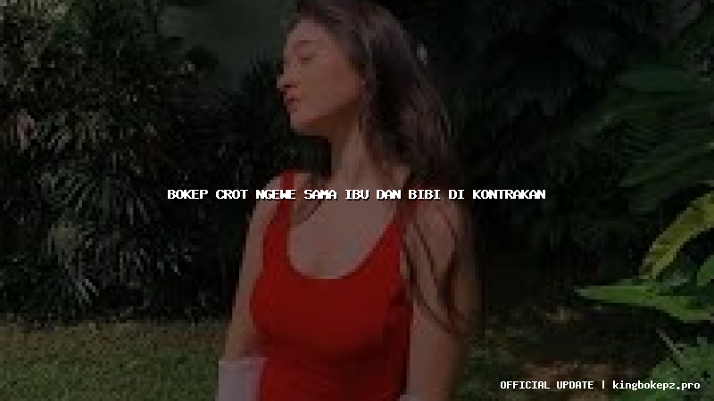 bokep crot ngewe sama ibu dan bibi di kontrakan