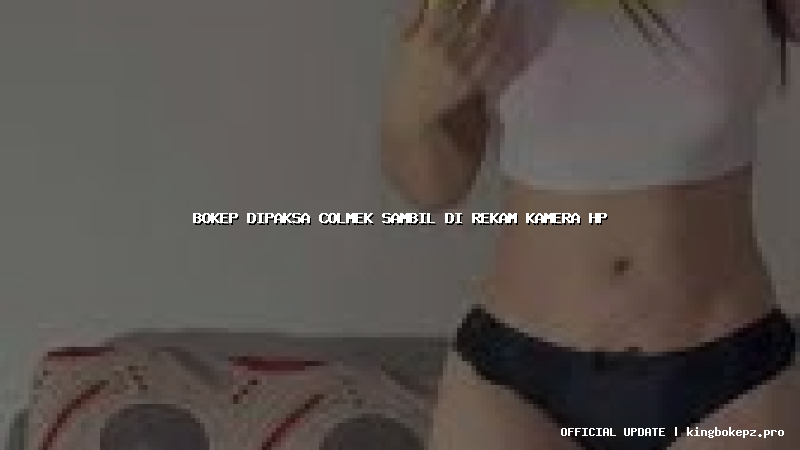 bokep dipaksa colmek sambil di rekam kamera hp