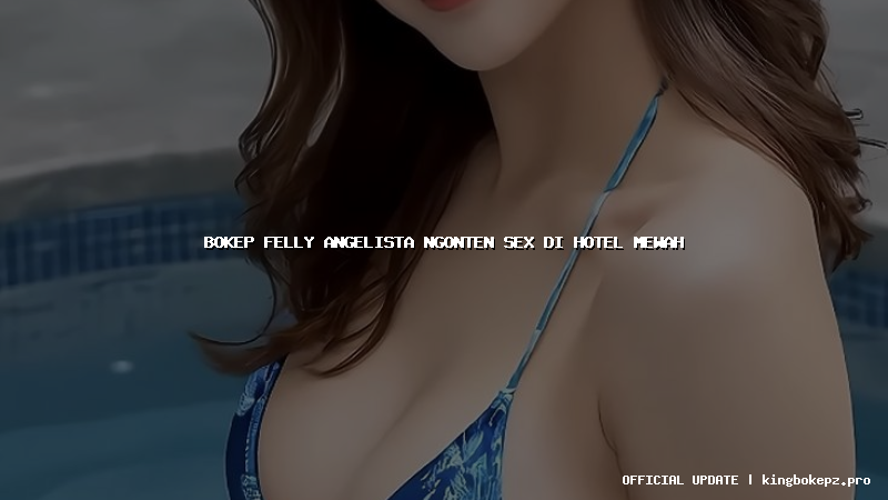 bokep felly angelista ngonten sex di hotel mewah