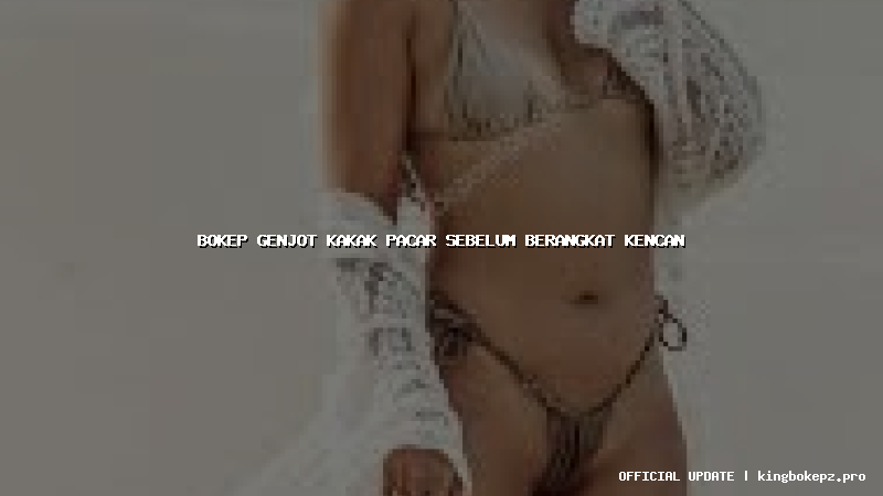 bokep genjot kakak pacar sebelum berangkat kencan