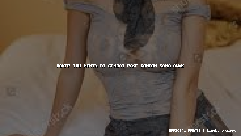 bokep ibu minta di genjot pake kondom sama anak