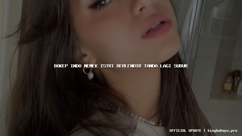 bokep indo memek istri berlendir tanda lagi subur