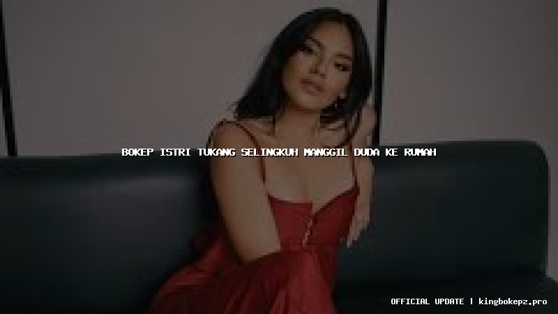 bokep istri tukang selingkuh manggil duda ke rumah