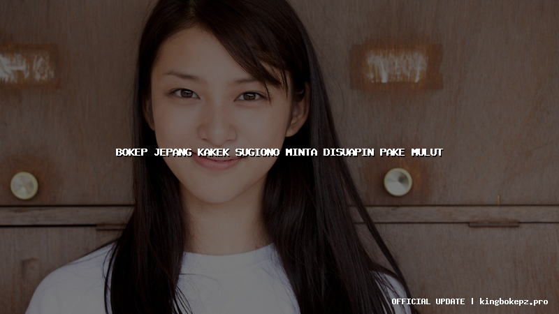 bokep jepang kakek sugiono minta disuapin pake mulut