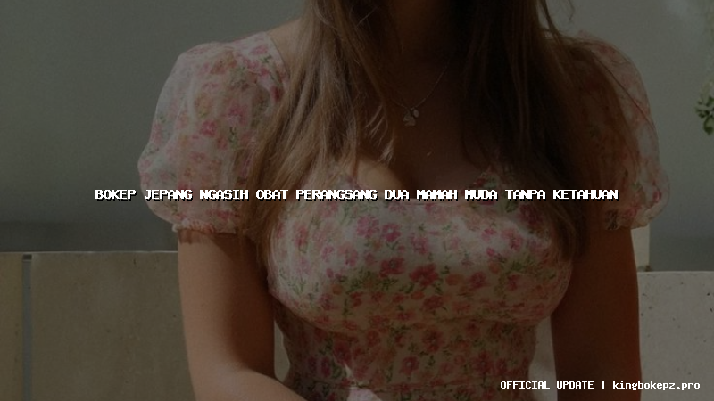 bokep jepang ngasih obat perangsang dua mamah muda tanpa ketahuan