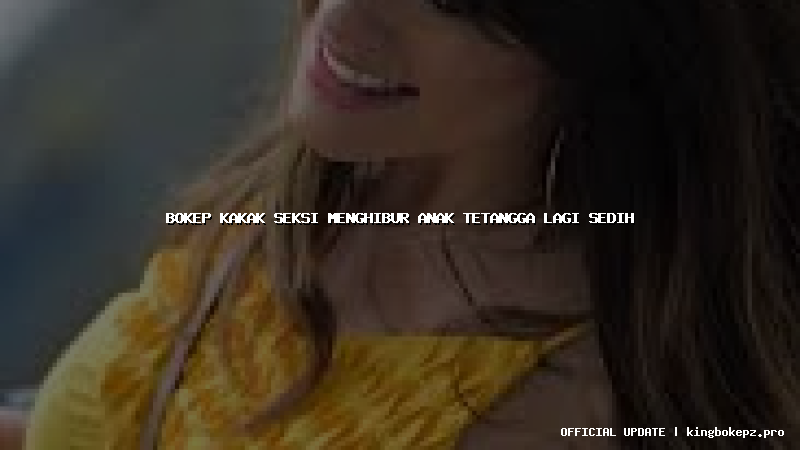 bokep kakak seksi menghibur anak tetangga lagi sedih