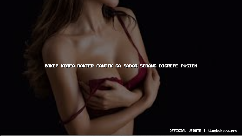 bokep korea dokter cantik ga sadar sedang digrepe pasien