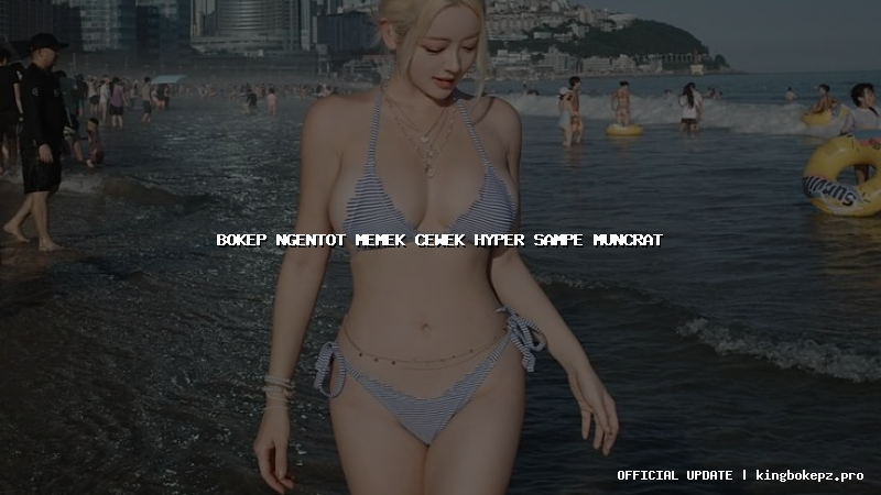 bokep ngentot memek cewek hyper sampe muncrat