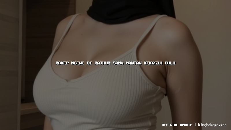 bokep ngewe di bathub sama mantan kekasih dulu