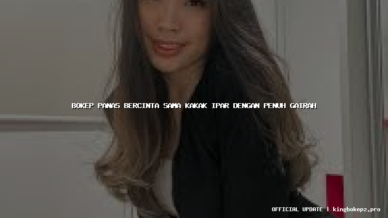 bokep panas bercinta sama kakak ipar dengan penuh gairah