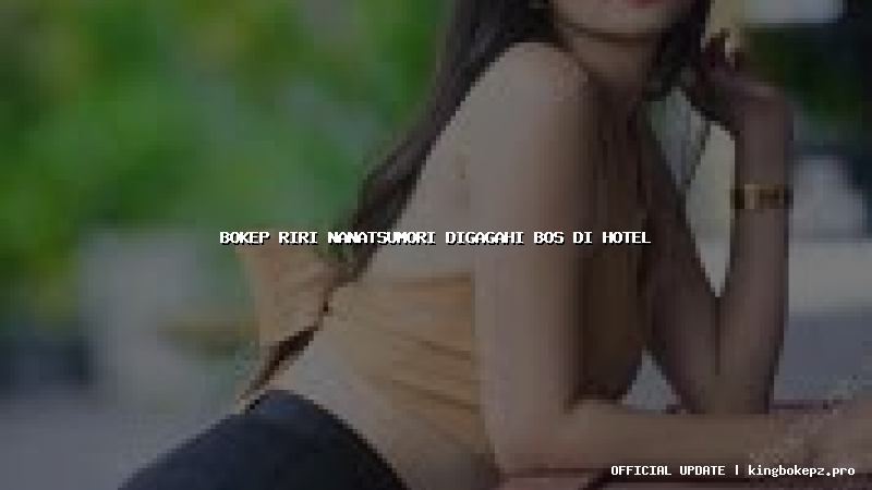bokep riri nanatsumori digagahi bos di hotel