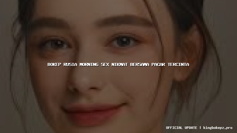 bokep rusia morning sex nikmat bersama pacar tercinta