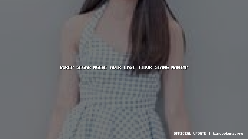 bokep segar ngewe adik lagi tidur siang mantap