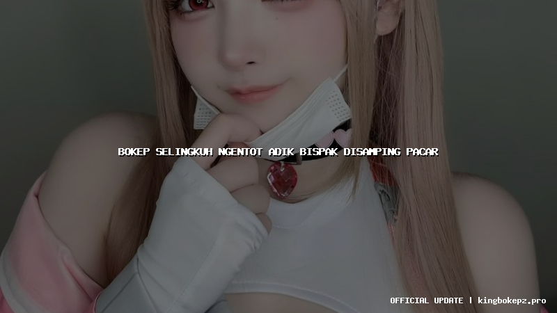 bokep selingkuh ngentot adik bispak disamping pacar