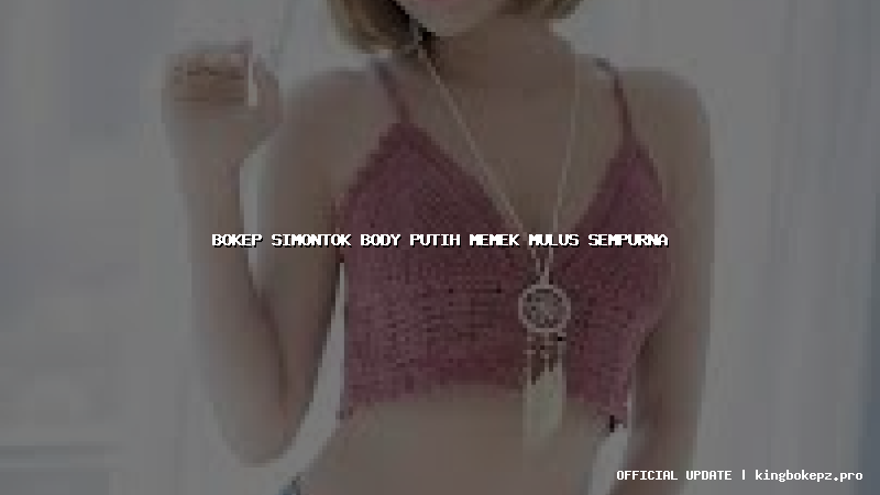 bokep simontok body putih memek mulus sempurna