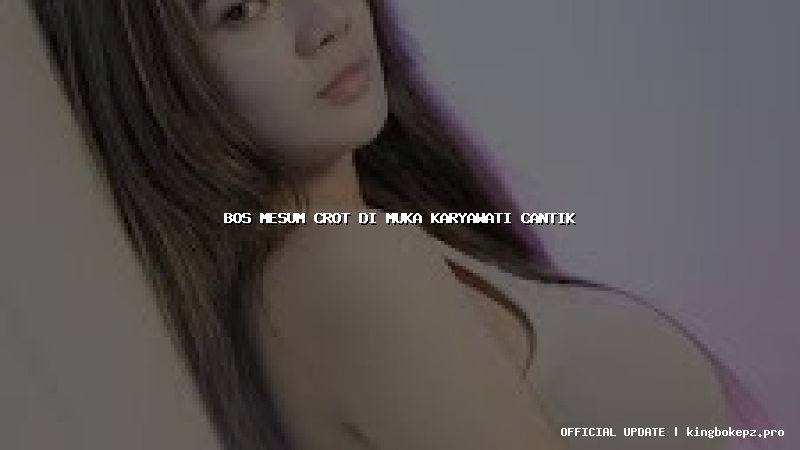 bos mesum crot di muka karyawati cantik