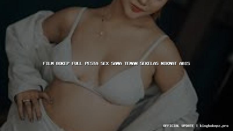 film bokep full pesta sex sama teman sekelas nikmat abis