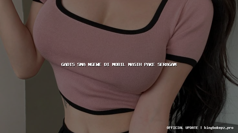 gadis sma ngewe di mobil masih pake seragam