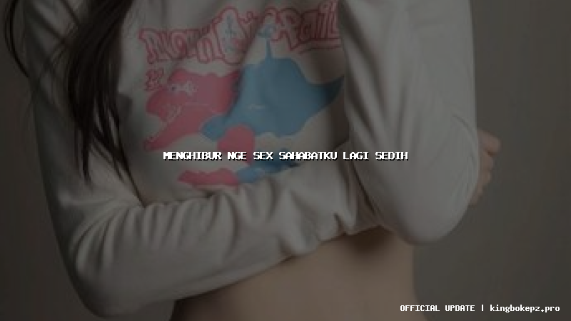 menghibur nge sex sahabatku lagi sedih