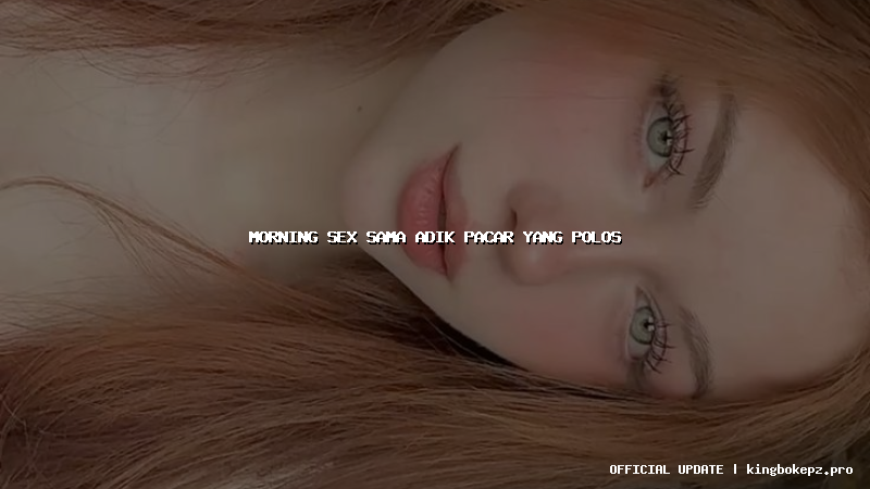 morning sex sama adik pacar yang polos