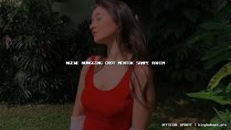 ngewe nungging crot mentok sampe rahim