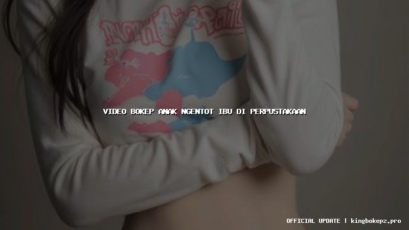 video bokep anak ngentot ibu di perpustakaan