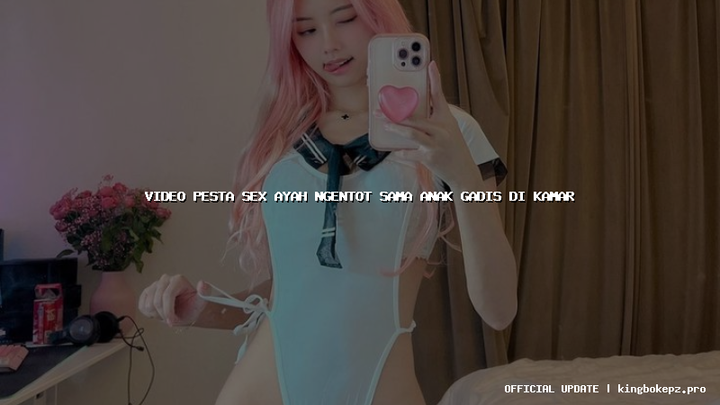 video pesta sex ayah ngentot sama anak gadis di kamar